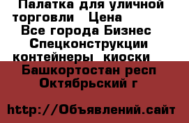 Палатка для уличной торговли › Цена ­ 6 000 - Все города Бизнес » Спецконструкции, контейнеры, киоски   . Башкортостан респ.,Октябрьский г.